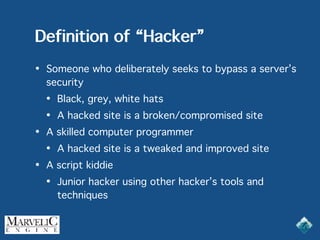 Definition of “Hacker”
• Someone who deliberately seeks to bypass a server’s
security
• Black, grey, white hats
• A hacked site is a broken/compromised site
• A skilled computer programmer
• A hacked site is a tweaked and improved site
• A script kiddie
• Junior hacker using other hacker’s tools and
techniques
 