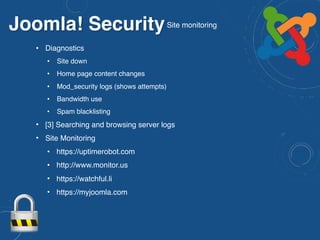 Joomla! SecuritySite monitoring
• Diagnostics
• Site down
• Home page content changes
• Mod_security logs (shows attempts)
• Bandwidth use
• Spam blacklisting
• [3] Searching and browsing server logs
• Site Monitoring
• https://uptimerobot.com
• http://www.monitor.us
• https://watchful.li
• https://myjoomla.com
 