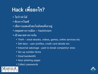 Hack เพื่ออะไร?
• โชว์ว่าทำได้
• ต้องการโจมตี
• เพื่อการแสดงตัวตนในสังคมที่เขาอยู่
• เหตุผลทางการเมือง – hacktivism
• เป้าหมายทางการเงิน
• Theft – steal ebooks, videos, games, online services etc
• Sell data – user profiles, credit card details etc
• Industrial sabotage - paid to break competitor sites
• Set up zombie farms
• Steal bandwidth
• Host phishing pages
• Collect passwords
 