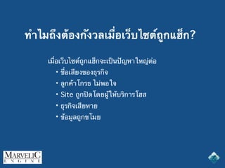 ทำไมถึงต้องกังวลเมื่อเว็บไซต์ถูกแฮ็ก?
เมื่อเว็บไซต์ถูกแฮ็กจะเป็นปัญหาใหญ่ต่อ
• ชื่อเสียงของธุรกิจ
• ลูกค้าโกรธ ไม่พอใจ
• Site ถูกปิดโดยผู้ให้บริการโฮส
• ธุรกิจเสียหาย
• ข้อมูลถูกขโมย
 