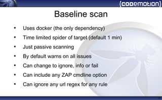 Baseline scan
• Uses docker (the only dependency)
• Time limited spider of target (default 1 min)
• Just passive scanning
• By default warns on all issues
• Can change to ignore, info or fail
• Can include any ZAP cmdline option
• Can ignore any url regex for any rule
10
 