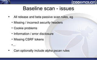 Baseline scan - issues
• All release and beta passive scan rules, eg
• Missing / incorrect security headers
• Cookie problems
• Information / error disclosure
• Missing CSRF tokens
•...
• Can optionally include alpha pscan rules
11
 