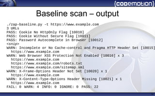 Baseline scan – output
14
./zap-baseline.py -t https://www.example.com
3 URLs
PASS: Cookie No HttpOnly Flag [10010]
PASS: Cookie Without Secure Flag [10011]
PASS: Password Autocomplete in Browser [10012]
<snip>
WARN: Incomplete or No Cache-control and Pragma HTTP Header Set [10015]
https://www.example.com
WARN: Web Browser XSS Protection Not Enabled [10016] x 3
https://www.example.com
https://www.example.com/robots.txt
https://www.example.com/sitemap.xml
WARN: X-Frame-Options Header Not Set [10020] x 1
https://www.example.com
WARN: X-Content-Type-Options Header Missing [10021] x 1
https://www.example.com
FAIL: 0 WARN: 4 INFO: 0 IGNORE: 0 PASS: 22
 