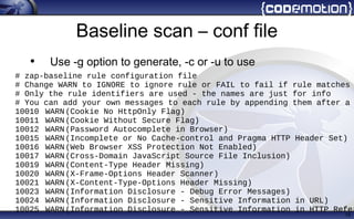 Baseline scan – conf file
• Use -g option to generate, -c or -u to use
15
# zap-baseline rule configuration file
# Change WARN to IGNORE to ignore rule or FAIL to fail if rule matches
# Only the rule identifiers are used - the names are just for info
# You can add your own messages to each rule by appending them after a
10010 WARN(Cookie No HttpOnly Flag)
10011 WARN(Cookie Without Secure Flag)
10012 WARN(Password Autocomplete in Browser)
10015 WARN(Incomplete or No Cache-control and Pragma HTTP Header Set)
10016 WARN(Web Browser XSS Protection Not Enabled)
10017 WARN(Cross-Domain JavaScript Source File Inclusion)
10019 WARN(Content-Type Header Missing)
10020 WARN(X-Frame-Options Header Scanner)
10021 WARN(X-Content-Type-Options Header Missing)
10023 WARN(Information Disclosure - Debug Error Messages)
10024 WARN(Information Disclosure - Sensitive Information in URL)
10025 WARN(Information Disclosure - Sensitive Information in HTTP Refer
 