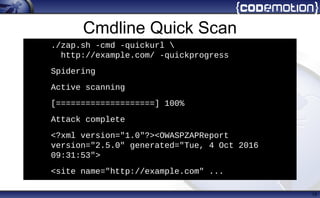 Cmdline Quick Scan
19
./zap.sh -cmd -quickurl 
http://example.com/ -quickprogress
• Spidering
• Active scanning
• [====================] 100%
• Attack complete
• <?xml version="1.0"?><OWASPZAPReport
version="2.5.0" generated="Tue, 4 Oct 2016
09:31:53">
• <site name="http://example.com" ...
 