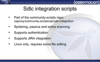 Sdlc integration scripts
• Part of the community-scripts repo:
zaproxy/community-scripts/api/sdlc-integration
• Spidering, passive and active scanning
• Supports authentication
• Supports JIRA integration
• Linux only, requires some file editing
22
 