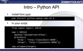 Intro – Python API
• Install from pypi:
pip install python-owasp-zap-v2.4
• In your script:
from zapv2 import ZAPv2
zap = ZAPv2()
zap = ZAPv2(proxies={
'http': 'http://localhost:8080',
'https': 'http://localhost:8090'})
28
h
from zapv2 import ZAPv2
zap = ZAPv2(
apikey='mysupersecretkey',
proxies={
'http': 'http://localhost:8090',
'https': 'http://localhost:8090'})
• zap.urlopen(target)
• pip install python-owasp-zap-v2.4
 