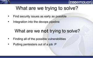 What are we trying to solve?
• Find security issues as early as possible
• Integration into the devops pipeline
• Finding all of the possible vulnerabilities
• Putting pentesters out of a job :P
3
What are we not trying to solve?
 
