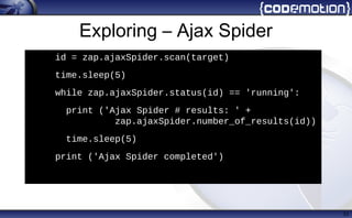 Exploring – Ajax Spider
33
h
id = zap.ajaxSpider.scan(target)
• time.sleep(5)
• while zap.ajaxSpider.status(id) == 'running':
• print ('Ajax Spider # results: ' +
zap.ajaxSpider.number_of_results(id))
• time.sleep(5)
• print ('Ajax Spider completed')
 