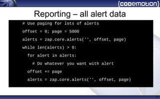 Reporting – all alert data
37
h
# Use paging for lots of alerts
• offset = 0; page = 5000
• alerts = zap.core.alerts('', offset, page)
• while len(alerts) > 0:
• for alert in alerts:
• # Do whatever you want with alert
• offset += page
• alerts = zap.core.alerts('', offset, page)
 