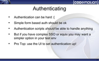 Authenticating
• Authentication can be hard :(
• Simple form based auth should be ok
• Authentication scripts should be able to handle anything
• But if you have complex SSO or equiv you may want a
simpler option in your test env
• Pro Top: use the UI to set authentication up!
39
 