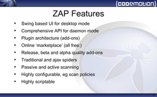 6
ZAP Features
• Swing based UI for desktop mode
• Comprehensive API for daemon mode
• Plugin architecture (add-ons)
• Online ‘marketplace’ (all free:)
• Release, beta and alpha quality add-ons
• Traditional and ajax spiders
• Passive and active scanning
• Highly configurable, eg scan policies
• Highly scriptable
 