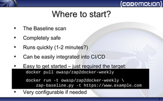 Where to start?
• The Baseline scan
• Completely safe
• Runs quickly (1-2 minutes?)
• Can be easily integrated into CI/CD
• Easy to get started – just required the target:
• Very configurable if needed
9
• docker pull owasp/zap2docker-weekly
• docker run -t owasp/zap2docker-weekly 
zap-baseline.py -t https://www.example.com
 