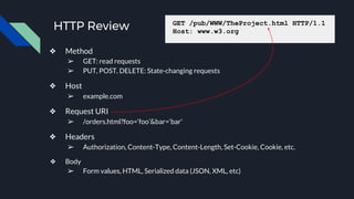 HTTP Review
❖ Method
➢ GET: read requests
➢ PUT, POST, DELETE: State-changing requests
❖ Host
➢ example.com
❖ Request URI
➢ /orders.html?foo=‘foo’&bar=‘bar’
❖ Headers
➢ Authorization, Content-Type, Content-Length, Set-Cookie, Cookie, etc.
❖ Body
➢ Form values, HTML, Serialized data (JSON, XML, etc)
GET /pub/WWW/TheProject.html HTTP/1.1
Host: www.w3.org
 