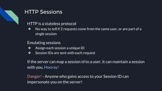 HTTP Sessions
HTTP is a stateless protocol
❖ No way to tell if 2 requests come from the same user, or are part of a
single session
Emulating sessions
❖ Assign each session a unique ID
❖ Session IDs are sent with each request
If the server can map a session id to a user, it can maintain a session
with you. Hooray!
Danger! - Anyone who gains access to your Session ID can
impersonate you on the server!
 