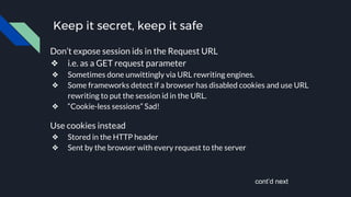 Keep it secret, keep it safe
Don’t expose session ids in the Request URL
❖ i.e. as a GET request parameter
❖ Sometimes done unwittingly via URL rewriting engines.
❖ Some frameworks detect if a browser has disabled cookies and use URL
rewriting to put the session id in the URL.
❖ “Cookie-less sessions” Sad!
Use cookies instead
❖ Stored in the HTTP header
❖ Sent by the browser with every request to the server
cont’d next
 