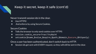Keep it secret, keep it safe (cont’d)
Never transmit session ids in the clear.
❖ Use HTTPS!
❖ And enforce by using Secure Cookies.
Secure Cookies
❖ Tells the browser to only send cookies over HTTPS
❖ session.cookie_secure=True // in php.ini
❖ setcookie($name,$value,$expire,$path,$domain,$secure,$httponly)
Once a user has been authenticated, don’t switch back to HTTP.
❖ Session ids get sent with EVERY request, so they will still be sent in the clear.
 