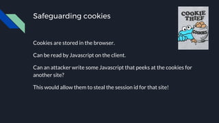 Safeguarding cookies
Cookies are stored in the browser.
Can be read by Javascript on the client.
Can an attacker write some Javascript that peeks at the cookies for
another site?
This would allow them to steal the session id for that site!
 