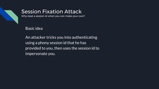 Session Fixation Attack
Why steal a session id when you can make your own?
Basic idea
An attacker tricks you into authenticating
using a phony session id that he has
provided to you, then uses the session id to
impersonate you.
 