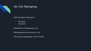 Hi, I’m Terrance
UGA Computer Science grad
- B.S. 2010
- M.S. 2015
Embedded / IoT Engineering, 2 yrs
Web Application Full-stack dev, 3 yrs
Previously a videographer in the U.S. Navy
 