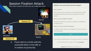 Attacker
Victim
Server
Session Fixation Attack
Why steal a session id when you can make your own?
2. Feed a link to a victim with the
sessionID either in the URL or
in cookies via javascript.
Session ID
Session ID
 