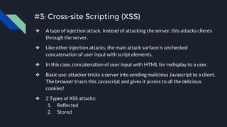 #3: Cross-site Scripting (XSS)
❖ A type of injection attack. Instead of attacking the server, this attacks clients
through the server.
❖ Like other injection attacks, the main attack surface is unchecked
concatenation of user input with script elements.
❖ In this case, concatenation of user input with HTML for redisplay to a user.
❖ Basic use: attacker tricks a server into sending malicious Javascript to a client.
The browser trusts this Javascript and gives it access to all the delicious
cookies!
❖ 2 Types of XSS attacks:
1. Reflected
2. Stored
 
