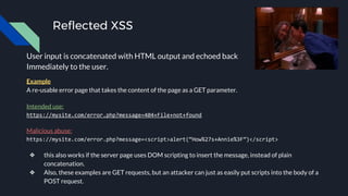 Reflected XSS
User input is concatenated with HTML output and echoed back
Immediately to the user.
Example
A re-usable error page that takes the content of the page as a GET parameter.
Intended use:
https://mysite.com/error.php?message=404+File+not+found
Malicious abuse:
https://mysite.com/error.php?message=<script>alert(“How%27s+Annie%3F”)</script>
❖ this also works if the server page uses DOM scripting to insert the message, instead of plain
concatenation.
❖ Also, these examples are GET requests, but an attacker can just as easily put scripts into the body of a
POST request.
 