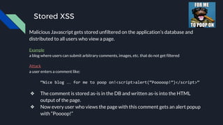 Stored XSS
Malicious Javascript gets stored unfiltered on the application’s database and
distributed to all users who view a page.
Example
a blog where users can submit arbitrary comments, images, etc. that do not get filtered
Attack
a user enters a comment like:
“Nice blog … for me to poop on!<script>alert(“Pooooop!”)</script>”
❖ The comment is stored as-is in the DB and written as-is into the HTML
output of the page.
❖ Now every user who views the page with this comment gets an alert popup
with “Poooop!”
 