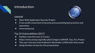 Introduction
OWASP
❖ Open Web Application Security Project
❖ A non-profit consortium of security pros promoting best practices and
awareness.
❖ www.owasp.org
Top 10 Vulnerabilities (2017)
❖ Publish a new list every 3-4 years.
❖ https://www.owasp.org/index.php/Category:OWASP_Top_Ten_Project
❖ This year’s list due to be finalized in November (a little later than usual)
❖ Using the beta version for this presentation
 
