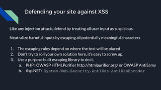 Defending your site against XSS
Like any injection attack, defend by treating all user input as suspicious.
Neutralize harmful inputs by escaping all potentially meaningful characters
1. The escaping rules depend on where the text will be placed
2. Don’t try to roll your own solution here, it’s easy to screw up.
3. Use a purpose built escaping library to do it.
a. PHP: OWASP HTMLPurifier http://htmlpurifier.org/ or OWASP AntiSamy
b. Asp.NET: System.Web.Security.AntiXss.AntiXssEncoder
 