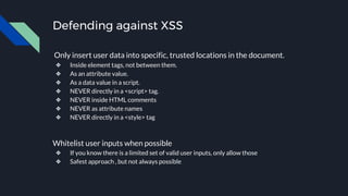 Defending against XSS
Only insert user data into specific, trusted locations in the document.
❖ Inside element tags, not between them.
❖ As an attribute value.
❖ As a data value in a script.
❖ NEVER directly in a <script> tag.
❖ NEVER inside HTML comments
❖ NEVER as attribute names
❖ NEVER directly in a <style> tag
Whitelist user inputs when possible
❖ If you know there is a limited set of valid user inputs, only allow those
❖ Safest approach , but not always possible
 