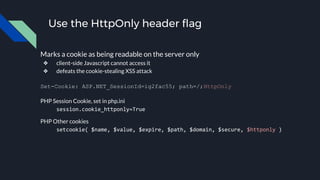 Use the HttpOnly header flag
Marks a cookie as being readable on the server only
❖ client-side Javascript cannot access it
❖ defeats the cookie-stealing XSS attack
Set-Cookie: ASP.NET_SessionId=ig2fac55; path=/;HttpOnly
PHP Session Cookie, set in php.ini
session.cookie_httponly=True
PHP Other cookies
setcookie( $name, $value, $expire, $path, $domain, $secure, $httponly )
 