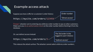 Example access attack
Suppose you have a URL for a customer’s order history:
https://mysite.com/orders/123456
Danger! attacker can try entering any arbitrary order number to spy on other customers.
Make sure you do an authorization check on the order number before fetching it from the
database.
Or, use indirect access instead:
https://mysite.com/orders/3
This reduces the attack surface. The attacker cannot select arbitrary order numbers.
Order number
“Direct access”
The 3rd order in the
logged in user’s history
“Indirect access”
 