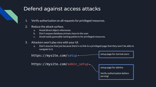 Defend against access attacks
1. Verify authorization on all requests for privileged resources.
2. Reduce the attack surface.
a. Avoid direct object references.
b. Don’t expose database primary keys to the user.
c. Avoid easily guessable naming patterns for privileged resources.
3. Attackers won’t play nice with your UI.
a. Don’t assume that just because there’s no link to a privileged page that they won’t be able to
navigate to it.
https://mysite.com/setup
https://mysite.com/admin_setup
setup page for normal users
setup page for admins
Verify authorization before
serving!
 