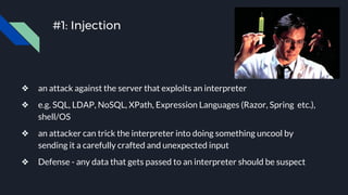 #1: Injection
❖ an attack against the server that exploits an interpreter
❖ e.g. SQL, LDAP, NoSQL, XPath, Expression Languages (Razor, Spring etc.),
shell/OS
❖ an attacker can trick the interpreter into doing something uncool by
sending it a carefully crafted and unexpected input
❖ Defense - any data that gets passed to an interpreter should be suspect
 