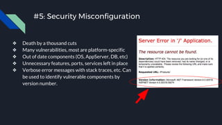 #5: Security Misconfiguration
❖ Death by a thousand cuts
❖ Many vulnerabilities, most are platform-specific
❖ Out of date components (OS, AppServer, DB, etc)
❖ Unnecessary features, ports, services left in place
❖ Verbose error messages with stack traces, etc. Can
be used to identify vulnerable components by
version number.
 