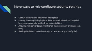More ways to mis-configure security settings
❖ Default accounts and passwords left in place.
❖ Leaving directory listing in place. Attacker could download compiled
byte code, decompile and look for vulnerabilities.
❖ Allowing web server to run with higher-than-necessary privileges (e.g.
root)
❖ Storing database connection strings in clear text (e.g. in config file)
 