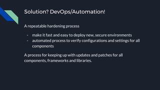Solution? DevOps/Automation!
A repeatable hardening process
- make it fast and easy to deploy new, secure environments
- automated process to verify configurations and settings for all
components
A process for keeping up with updates and patches for all
components, frameworks and libraries.
 