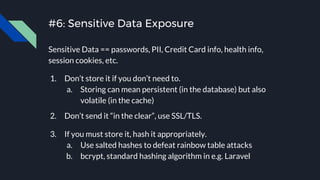 #6: Sensitive Data Exposure
Sensitive Data == passwords, PII, Credit Card info, health info,
session cookies, etc.
1. Don’t store it if you don’t need to.
a. Storing can mean persistent (in the database) but also
volatile (in the cache)
2. Don’t send it “in the clear”, use SSL/TLS.
3. If you must store it, hash it appropriately.
a. Use salted hashes to defeat rainbow table attacks
b. bcrypt, standard hashing algorithm in e.g. Laravel
 