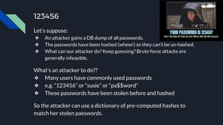 123456
Let’s suppose:
❖ An attacker gains a DB dump of all passwords.
❖ The passwords have been hashed (whew!) so they can’t be un-hashed.
❖ What can our attacker do? Keep guessing? Brute force attacks are
generally infeasible.
What’s an attacker to do??
❖ Many users have commonly used passwords
❖ e.g. “123456” or “susie” or “pa$$word”
❖ These passwords have been stolen before and hashed
So the attacker can use a dictionary of pre-computed hashes to
match her stolen passwords.
 