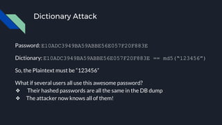 Dictionary Attack
Password: E10ADC3949BA59ABBE56E057F20F883E
Dictionary: E10ADC3949BA59ABBE56E057F20F883E == md5(“123456”)
So, the Plaintext must be “123456”
What if several users all use this awesome password?
❖ Their hashed passwords are all the same in the DB dump
❖ The attacker now knows all of them!
 
