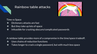 Rainbow table attacks
Time vs Space
❖ Dictionary attacks are fast
❖ But they take up lots of space
❖ Infeasible for cracking obscure/complicated passwords
A rainbow table provides more of a compromise in the time/space tradeoff.
❖ Uses chains of reduction functions
❖ Takes longer to crack a single password, but with much less space
 
