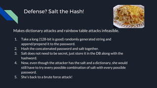 Defense? Salt the Hash!
Makes dictionary attacks and rainbow table attacks infeasible.
1. Take a long (128-bit is good) randomly generated string and
append/prepend it to the password.
2. Hash the concatenated password and salt together.
3. Salt does not need to be secret, just store it in the DB along with the
hashword.
4. Now, even though the attacker has the salt and a dictionary, she would
still have to try every possible combination of salt with every possible
password.
5. She’s back to a brute force attack!
 