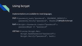 Using bcrypt
Implementations are available for most languages.
PHP => password_hash(‘password’, PASSWORD_DEFAULT);
password_verify(‘password’, $hash);// defaults to bcrypt
RoR => Bcrypt::Password.create(“password”);
passwordHash == “password”
ASP.Net => using Bcrypt.Net;
Bcrypt.HashPassword(“password”);
Bcrypt.Verify(“password”, hash);
 