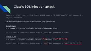 Classic SQL injection attack
$query = “SELECT userid FROM Users WHERE user = ‘$_GET[“user”]’ AND password =
‘$_GET[“password”]’”;
// If the number of rows returned by the query > 0, then authenticate
Expected Use
http://www.victim.com/cms/login.php?user=foo&password=bar
SELECT userid FROM Users WHERE user = ‘foo’ AND password = ‘bar’
Malicious Use
http://www.victim.com/cms/login.php?user=foo&password=bar’ OR ‘1’=’1
SELECT userid FROM Users WHERE user = ‘foo’ AND password = ‘bar’ OR ‘1’ = ‘1’
 