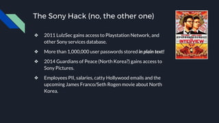 The Sony Hack (no, the other one)
❖ 2011 LulzSec gains access to Playstation Network, and
other Sony services database.
❖ More than 1,000,000 user passwords stored in plain text!
❖ 2014 Guardians of Peace (North Korea?) gains access to
Sony Pictures.
❖ Employees PII, salaries, catty Hollywood emails and the
upcoming James Franco/Seth Rogen movie about North
Korea.
 