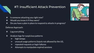 #7: Insufficient Attack Prevention
❖ Is someone attacking you right now?
❖ Would you know it if they were?
❖ Do you have a plan in place to respond to attacks in progress?
Defense Approach:
❖ Log everything
❖ Analyze logs for suspicious patterns
➢ high tempo
➢ unusual usage patterns (inputs not allowed by the UI),
➢ repeated requests or login failures
➢ Attempts to manipulate expired sessions
 