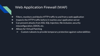 Web Application Firewall (WAF)
❖ Filters, monitors and blocks HTTP traffic to and from a web application
❖ Inspects the HTTP traffic before it reaches your application server
❖ Can prevent attacks from XSS, SQL Injection, file inclusion, security
misconfiguration, DDOS, etc.
❖ Allows for Virtual Patching
➢ Custom rulesets to provide temporary protection against vulnerabilities
 