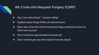 #8: Cross-site Request Forgery (CSRF)
❖ Aka “one-click attack”, “session riding”
❖ Exploits Same Origin Policy of web browsers
❖ Basic idea: trick the victim into performing a malicious action on
their own account
❖ Don’t need any special tokens (session id)
❖ Don’t need to get any information from the attack
 